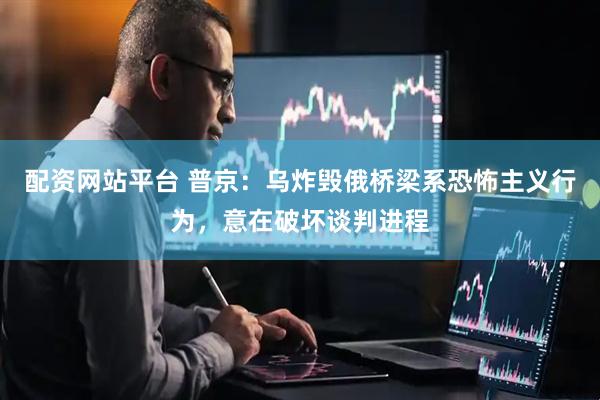 配资网站平台 普京：乌炸毁俄桥梁系恐怖主义行为，意在破坏谈判进程