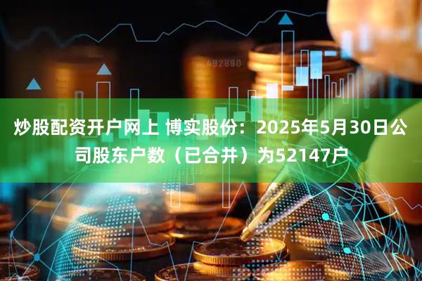 炒股配资开户网上 博实股份：2025年5月30日公司股东户数（已合并）为52147户