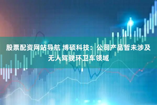 股票配资网站导航 博硕科技：公司产品暂未涉及无人驾驶环卫车领域
