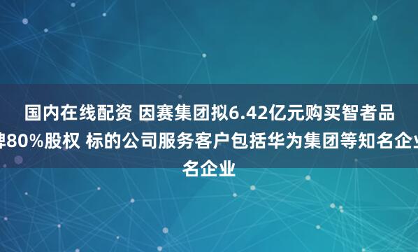国内在线配资 因赛集团拟6.42亿元购买智者品牌80%股权 标的公司服务客户包括华为集团等知名企业