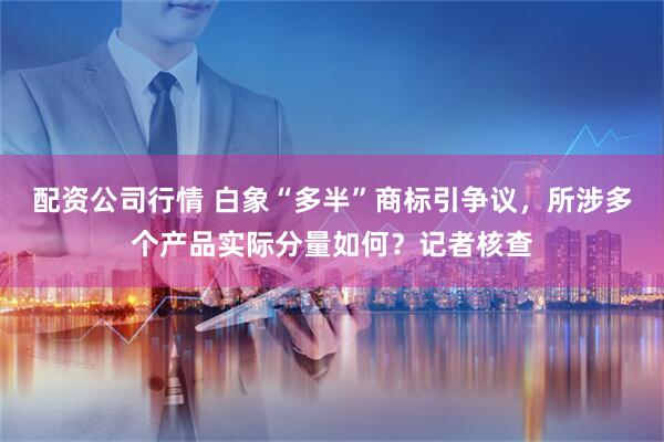 配资公司行情 白象“多半”商标引争议，所涉多个产品实际分量如何？记者核查