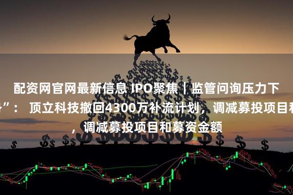 配资网官网最新信息 IPO聚焦｜监管问询压力下主动“瘦身”： 顶立科技撤回4300万补流计划，调减募投项目和募资金额
