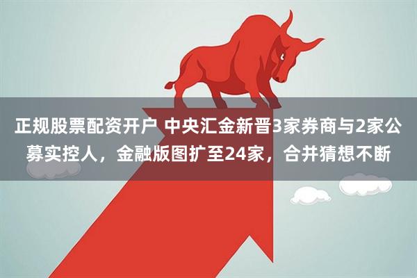 正规股票配资开户 中央汇金新晋3家券商与2家公募实控人，金融版图扩至24家，合并猜想不断