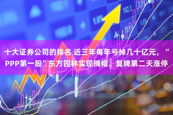 十大证券公司的排名 近三年每年亏掉几十亿元，“PPP第一股”东方园林实现摘帽，复牌第二天涨停