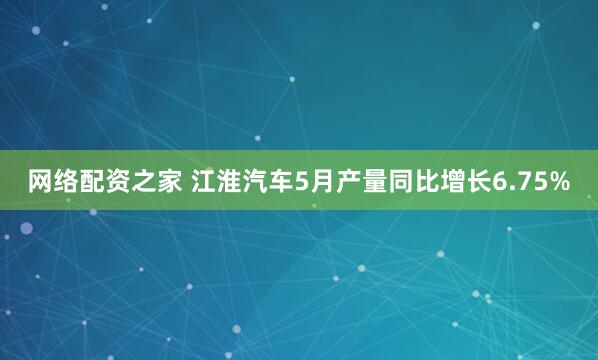 网络配资之家 江淮汽车5月产量同比增长6.75%