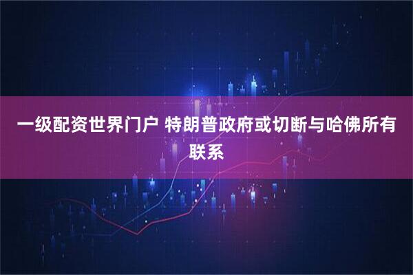一级配资世界门户 特朗普政府或切断与哈佛所有联系