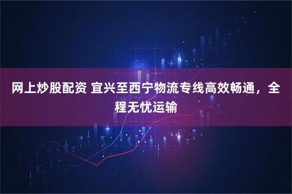 网上炒股配资 宜兴至西宁物流专线高效畅通，全程无忧运输