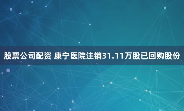 股票公司配资 康宁医院注销31.11万股已回购股份