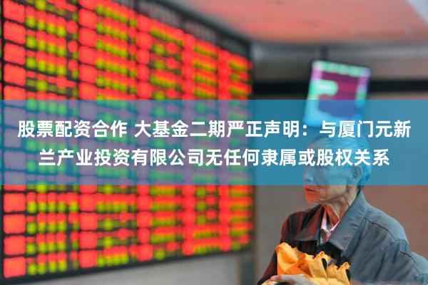 股票配资合作 大基金二期严正声明：与厦门元新兰产业投资有限公司无任何隶属或股权关系