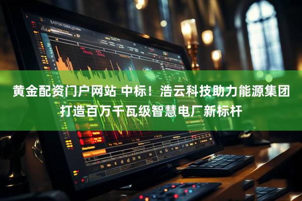 黄金配资门户网站 中标！浩云科技助力能源集团打造百万千瓦级智慧电厂新标杆
