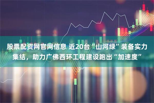 股票配资网官网信息 近20台“山河绿”装备实力集结，助力广佛西环工程建设跑出“加速度”