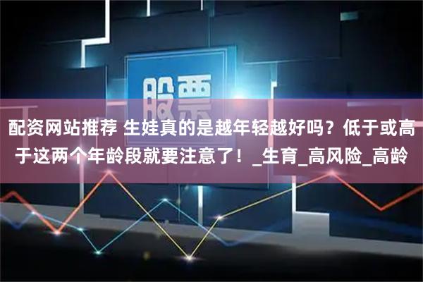 配资网站推荐 生娃真的是越年轻越好吗？低于或高于这两个年龄段就要注意了！_生育_高风险_高龄