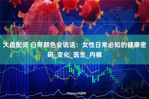 大盘配资 白带颜色会说话：女性日常必知的健康密码_变化_医生_内裤