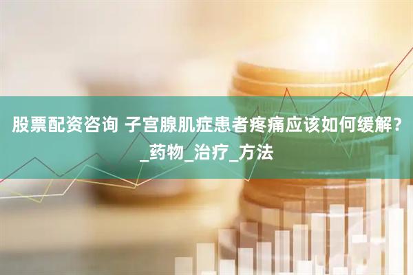 股票配资咨询 子宫腺肌症患者疼痛应该如何缓解？_药物_治疗_方法