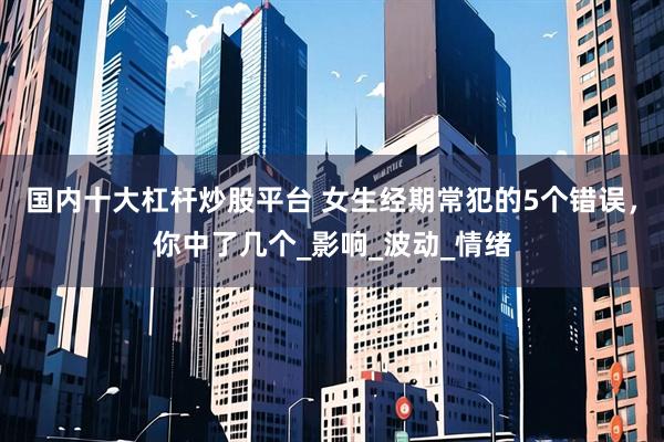 国内十大杠杆炒股平台 女生经期常犯的5个错误，你中了几个_影响_波动_情绪
