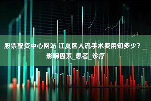 股票配资中心网站 江夏区人流手术费用知多少？_影响因素_患者_诊疗