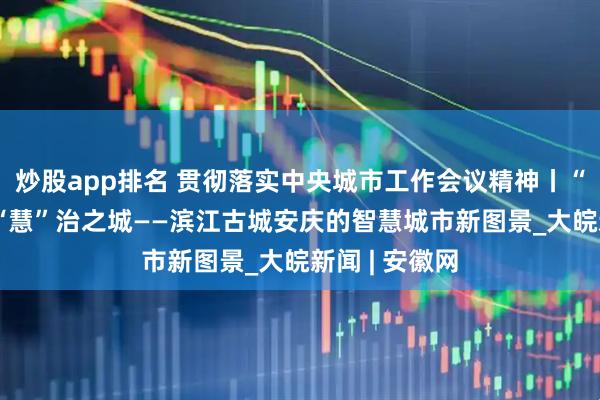 炒股app排名 贯彻落实中央城市工作会议精神丨“智”理之路 “慧”治之城——滨江古城安庆的智慧城市新图景_大皖新闻 | 安徽网