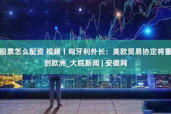 股票怎么配资 视频丨匈牙利外长：美欧贸易协定将重创欧洲_大皖新闻 | 安徽网