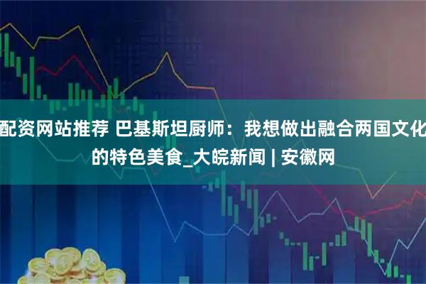 配资网站推荐 巴基斯坦厨师：我想做出融合两国文化的特色美食_大皖新闻 | 安徽网