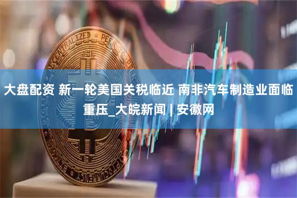 大盘配资 新一轮美国关税临近 南非汽车制造业面临重压_大皖新闻 | 安徽网