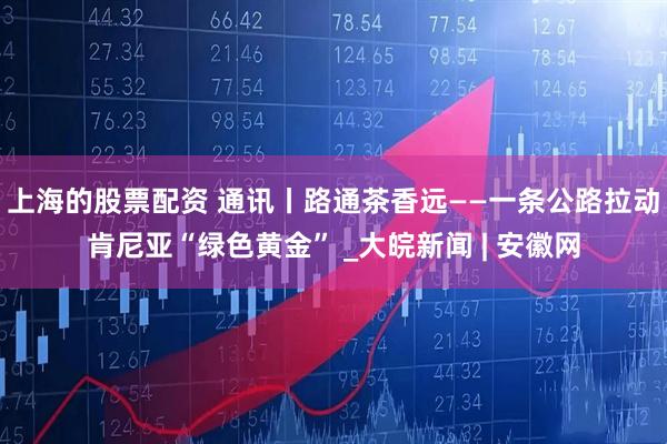 上海的股票配资 通讯丨路通茶香远——一条公路拉动肯尼亚“绿色黄金” _大皖新闻 | 安徽网
