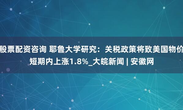 股票配资咨询 耶鲁大学研究：关税政策将致美国物价短期内上涨1.8%_大皖新闻 | 安徽网