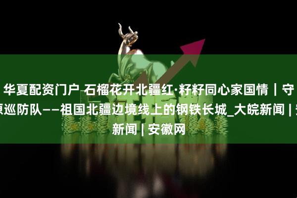 华夏配资门户 石榴花开北疆红·籽籽同心家国情｜守望草原巡防队——祖国北疆边境线上的钢铁长城_大皖新闻 | 安徽网