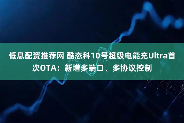 低息配资推荐网 酷态科10号超级电能充Ultra首次OTA：新增多端口、多协议控制