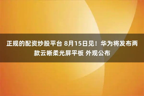 正规的配资炒股平台 8月15日见！华为将发布两款云晰柔光屏平板 外观公布