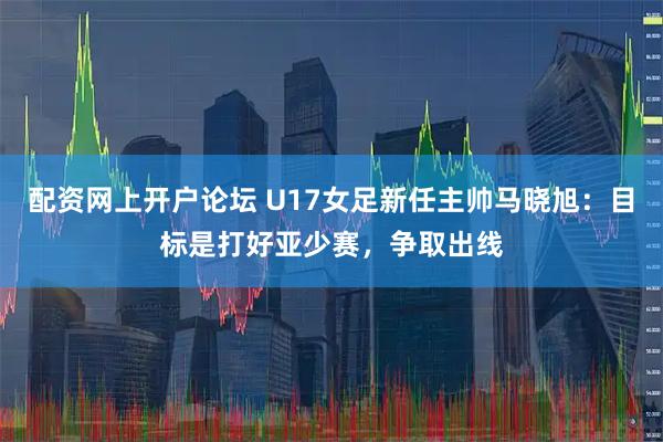 配资网上开户论坛 U17女足新任主帅马晓旭：目标是打好亚少赛，争取出线