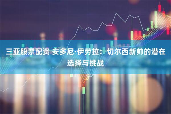 三亚股票配资 安多尼·伊劳拉：切尔西新帅的潜在选择与挑战