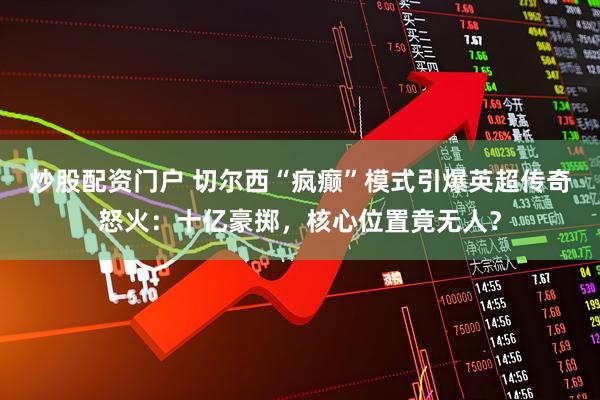 炒股配资门户 切尔西“疯癫”模式引爆英超传奇怒火：十亿豪掷，核心位置竟无人？