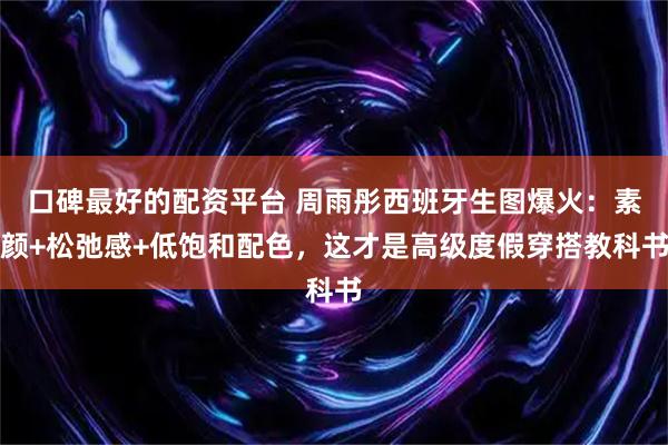 口碑最好的配资平台 周雨彤西班牙生图爆火：素颜+松弛感+低饱和配色，这才是高级度假穿搭教科书