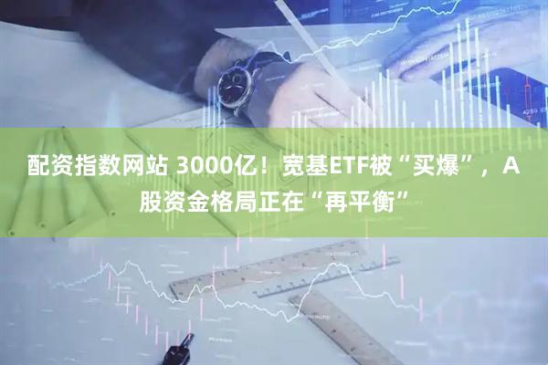 配资指数网站 3000亿！宽基ETF被“买爆”，A股资金格局正在“再平衡”